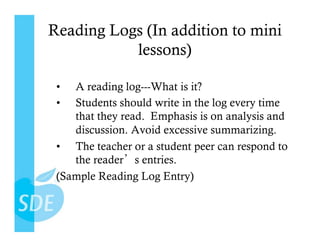 Reading Logs (In addition to mini
           lessons)

 •  A reading log---What is it?
 •  Students should write in the log every time
    that they read. Emphasis is on analysis and
    discussion. Avoid excessive summarizing.
 •  The teacher or a student peer can respond to
    the reader s entries.
 (Sample Reading Log Entry)
 