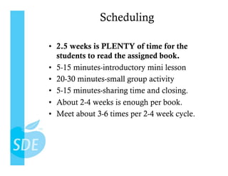 Scheduling

•  2.5 weeks is PLENTY of time for the
   students to read the assigned book.
•  5-15 minutes-introductory mini lesson
•  20-30 minutes-small group activity
•  5-15 minutes-sharing time and closing.
•  About 2-4 weeks is enough per book.
•  Meet about 3-6 times per 2-4 week cycle.
 