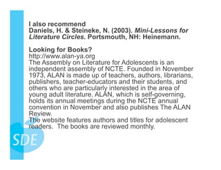 I also recommend
Daniels, H. & Steineke, N. (2003). Mini-Lessons for
Literature Circles. Portsmouth, NH: Heinemann.
Looking for Books?
http://www.alan-ya.org
The Assembly on Literature for Adolescents is an
independent assembly of NCTE. Founded in November
1973, ALAN is made up of teachers, authors, librarians,
publishers, teacher-educators and their students, and
others who are particularly interested in the area of
young adult literature. ALAN, which is self-governing,
holds its annual meetings during the NCTE annual
convention in November and also publishes The ALAN
Review.
The website features authors and titles for adolescent
readers. The books are reviewed monthly.
 