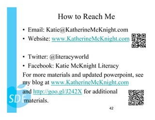 How to Reach Me
•  Email: Katie@KatherineMcKnight.com
•  Website: www.KatherineMcKnight.com

•  Twitter: @literacyworld
•  Facebook: Katie McKnight Literacy
For more materials and updated powerpoint, see
my blog at www.KatherineMcKnight.com
and http://goo.gl/J242X for additional
 materials.
                                 42
 