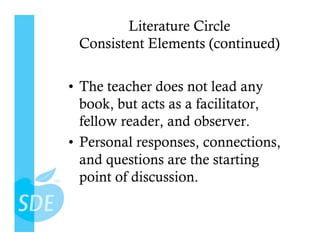Literature Circle
 Consistent Elements (continued)

•  The teacher does not lead any
   book, but acts as a facilitator,
   fellow reader, and observer.
•  Personal responses, connections,
   and questions are the starting
   point of discussion.
 