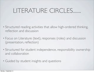 LITERATURE CIRCLES....... 
• Structured reading activities that allow high-ordered thinking, 
reflection and discussion 
• Focus on Literature (text), responses (roles) and discussion 
(presentation, reflection) 
• Structured for student independence, responsibility ownership 
and collaboration 
• Guided by student insights and questions 
Monday, 1 September 14 
 