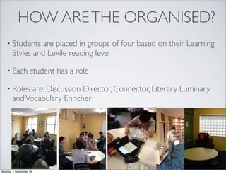 HOW ARE THE ORGANISED? 
• Students are placed in groups of four based on their Learning 
Styles and Lexile reading level 
• Each student has a role 
• Roles are: Discussion Director, Connector, Literary Luminary 
and Vocabulary Enricher 
Monday, 1 September 14 
 