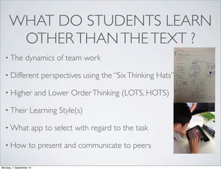 WHAT DO STUDENTS LEARN 
OTHER THAN THE TEXT ? 
• The dynamics of team work 
• Different perspectives using the “Six Thinking Hats” 
• Higher and Lower Order Thinking (LOTS, HOTS) 
• Their Learning Style(s) 
•What app to select with regard to the task 
• How to present and communicate to peers 
Monday, 1 September 14 
 