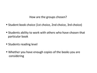 How are the groups chosen?
• Student book choice (1st choice, 2nd choice, 3rd choice)
• Students ability to work with others who have chosen that
particular book
• Students reading level
• Whether you have enough copies of the books you are
considering
 