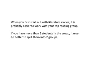 When you first start out with literature circles, it is
probably easier to work with your top reading group.
If you have more than 6 students in the group, it may
be better to split them into 2 groups.
 