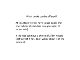 What books can be offered?
At this stage we will have to use books that
your school already has enough copies of
(novel sets).
If the kids can have a choice of 2/3/4 novels
that’s great if not, don’t worry about it at the
moment.
 