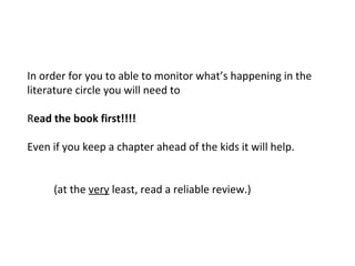 In order for you to able to monitor what’s happening in the
literature circle you will need to
Read the book first!!!!
Even if you keep a chapter ahead of the kids it will help.
(at the very least, read a reliable review.)
 