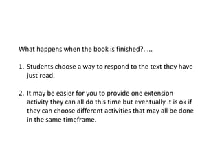 What happens when the book is finished?.....
1. Students choose a way to respond to the text they have
just read.
2. It may be easier for you to provide one extension
activity they can all do this time but eventually it is ok if
they can choose different activities that may all be done
in the same timeframe.
 