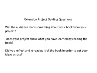 Extension Project Guiding Questions
Will the audience learn something about your book from your
project?
Does your project show what you have learned by reading the
book?
Did you reflect and reread part of the book in order to get your
ideas across?
 