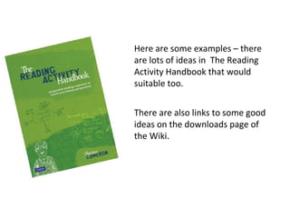Here are some examples – there
are lots of ideas in The Reading
Activity Handbook that would
suitable too.
There are also links to some good
ideas on the downloads page of
the Wiki.
 