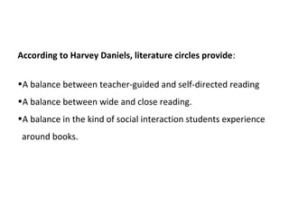 According to Harvey Daniels, literature circles provide:
•A balance between teacher-guided and self-directed reading
•A balance between wide and close reading.
•A balance in the kind of social interaction students experience
around books.
 
 
 