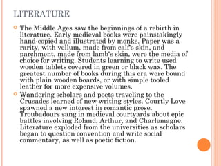 LITERATURE




The Middle Ages saw the beginnings of a rebirth in
literature. Early medieval books were painstakingly
hand-copied and illustrated by monks. Paper was a
rarity, with vellum, made from calf's skin, and
parchment, made from lamb's skin, were the media of
choice for writing. Students learning to write used
wooden tablets covered in green or black wax. The
greatest number of books during this era were bound
with plain wooden boards, or with simple tooled
leather for more expensive volumes.
Wandering scholars and poets traveling to the
Crusades learned of new writing styles. Courtly Love
spawned a new interest in romantic prose.
Troubadours sang in medieval courtyards about epic
battles involving Roland, Arthur, and Charlemagne.
Literature exploded from the universities as scholars
began to question convention and write social
commentary, as well as poetic fiction.

 