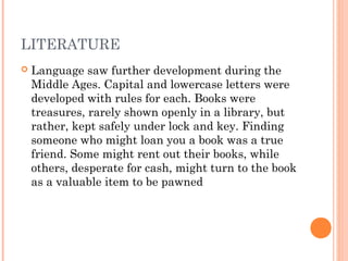 LITERATURE


Language saw further development during the
Middle Ages. Capital and lowercase letters were
developed with rules for each. Books were
treasures, rarely shown openly in a library, but
rather, kept safely under lock and key. Finding
someone who might loan you a book was a true
friend. Some might rent out their books, while
others, desperate for cash, might turn to the book
as a valuable item to be pawned

 
