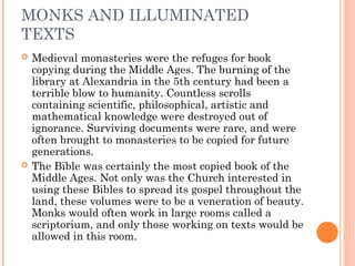 MONKS AND ILLUMINATED
TEXTS




Medieval monasteries were the refuges for book
copying during the Middle Ages. The burning of the
library at Alexandria in the 5th century had been a
terrible blow to humanity. Countless scrolls
containing scientific, philosophical, artistic and
mathematical knowledge were destroyed out of
ignorance. Surviving documents were rare, and were
often brought to monasteries to be copied for future
generations.
The Bible was certainly the most copied book of the
Middle Ages. Not only was the Church interested in
using these Bibles to spread its gospel throughout the
land, these volumes were to be a veneration of beauty.
Monks would often work in large rooms called a
scriptorium, and only those working on texts would be
allowed in this room.

 