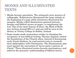 MONKS AND ILLUMINATED
TEXTS




Monks became specialists. The antiquarii were masters of
calligraphy. Rubricatores illuminated the large initials at
the beginning of a page while miniatores illustrated the
margins. Monks called illuminators painted intricate
designs and biblical scenes on pages, to supplement the
text. One of the most famous of these, the Book of Kells,
was written around 800 a.d. and can still be seen in the
library at Trinity College in Dublin, Ireland.
Some monks made tremendous strides in changing the
acceptance of non-biblical writing. Thomas Aquinas rattled
the foundations of the Church when, instead of denouncing
early Greek thinkers, he read ancient texts to reconcile
their philosophies with Christianity. The illuminations also
went against the convention of "never paint a picture of
Christ." These illustrated scenes became masterpieces, and
aided in the peasants' understanding of biblical stories.

 