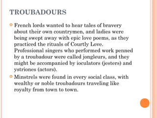 TROUBADOURS
French lords wanted to hear tales of bravery
about their own countrymen, and ladies were
being swept away with epic love poems, as they
practiced the rituals of Courtly Love.
Professional singers who performed work penned
by a troubadour were called jongleurs, and they
might be accompanied by ioculators (jesters) and
ystriones (actors).
 Minstrels were found in every social class, with
wealthy or noble troubadours traveling like
royalty from town to town.


 