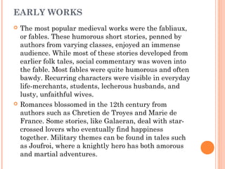 EARLY WORKS




The most popular medieval works were the fabliaux,
or fables. These humorous short stories, penned by
authors from varying classes, enjoyed an immense
audience. While most of these stories developed from
earlier folk tales, social commentary was woven into
the fable. Most fables were quite humorous and often
bawdy. Recurring characters were visible in everyday
life-merchants, students, lecherous husbands, and
lusty, unfaithful wives.
Romances blossomed in the 12th century from
authors such as Chretien de Troyes and Marie de
France. Some stories, like Galaeran, deal with starcrossed lovers who eventually find happiness
together. Military themes can be found in tales such
as Joufroi, where a knightly hero has both amorous
and martial adventures.

 