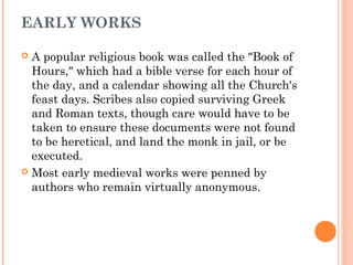 EARLY WORKS
A popular religious book was called the "Book of
Hours," which had a bible verse for each hour of
the day, and a calendar showing all the Church's
feast days. Scribes also copied surviving Greek
and Roman texts, though care would have to be
taken to ensure these documents were not found
to be heretical, and land the monk in jail, or be
executed.
 Most early medieval works were penned by
authors who remain virtually anonymous.


 