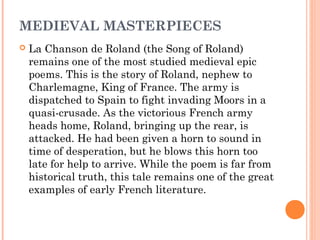 MEDIEVAL MASTERPIECES


La Chanson de Roland (the Song of Roland)
remains one of the most studied medieval epic
poems. This is the story of Roland, nephew to
Charlemagne, King of France. The army is
dispatched to Spain to fight invading Moors in a
quasi-crusade. As the victorious French army
heads home, Roland, bringing up the rear, is
attacked. He had been given a horn to sound in
time of desperation, but he blows this horn too
late for help to arrive. While the poem is far from
historical truth, this tale remains one of the great
examples of early French literature.

 