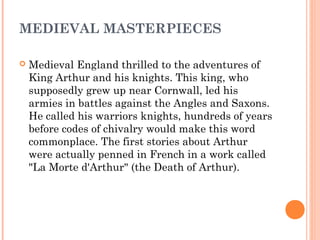 MEDIEVAL MASTERPIECES


Medieval England thrilled to the adventures of
King Arthur and his knights. This king, who
supposedly grew up near Cornwall, led his
armies in battles against the Angles and Saxons.
He called his warriors knights, hundreds of years
before codes of chivalry would make this word
commonplace. The first stories about Arthur
were actually penned in French in a work called
"La Morte d'Arthur" (the Death of Arthur).

 
