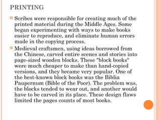 PRINTING
Scribes were responsible for creating much of the
printed material during the Middle Ages. Some
began experimenting with ways to make books
easier to reproduce, and eliminate human errors
made in the copying process.
 Medieval craftsmen, using ideas borrowed from
the Chinese, carved entire scenes and stories into
page-sized wooden blocks. These "block books"
were much cheaper to make than hand-copied
versions, and they became very popular. One of
the best-known block books was the Biblia
Paupernum (Bible of the Poor). The problem was,
the blocks tended to wear out, and another would
have to be carved in its place. These design flaws
limited the pages counts of most books.


 