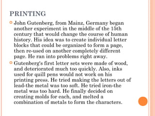 PRINTING
John Gutenberg, from Mainz, Germany began
another experiment in the middle of the 15th
century that would change the course of human
history. His idea was to create individual letter
blocks that could be organized to form a page,
then re-used on another completely different
page. He ran into problems right away.
 Gutenberg's first letter sets were made of wood,
and deteriorated much too quickly. Also, inks
used for quill pens would not work on his
printing press. He tried making the letters out of
lead-the metal was too soft. He tried iron-the
metal was too hard. He finally decided on
creating molds for each, and melted a
combination of metals to form the characters.


 