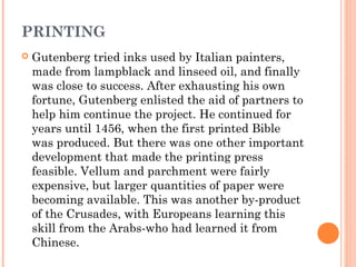 PRINTING


Gutenberg tried inks used by Italian painters,
made from lampblack and linseed oil, and finally
was close to success. After exhausting his own
fortune, Gutenberg enlisted the aid of partners to
help him continue the project. He continued for
years until 1456, when the first printed Bible
was produced. But there was one other important
development that made the printing press
feasible. Vellum and parchment were fairly
expensive, but larger quantities of paper were
becoming available. This was another by-product
of the Crusades, with Europeans learning this
skill from the Arabs-who had learned it from
Chinese.

 