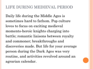 LIFE DURING MEDIEVAL PERIOD
Daily life during the Middle Ages is
sometimes hard to fathom. Pop culture
loves to focus on exciting medieval
moments-heroic knights charging into
battle; romantic liaisons between royalty
and commoner; breakthroughs and
discoveries made. But life for your average
person during the Dark Ages was very
routine, and activities revolved around an
agrarian calendar.

 