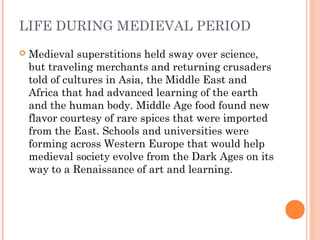 LIFE DURING MEDIEVAL PERIOD


Medieval superstitions held sway over science,
but traveling merchants and returning crusaders
told of cultures in Asia, the Middle East and
Africa that had advanced learning of the earth
and the human body. Middle Age food found new
flavor courtesy of rare spices that were imported
from the East. Schools and universities were
forming across Western Europe that would help
medieval society evolve from the Dark Ages on its
way to a Renaissance of art and learning.

 