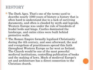 HISTORY




The Dark Ages. That's one of the terms used to
describe nearly 1000 years of history-a history that is
often hard to understand due to a lack of surviving
documents, and often is clouded by myth and legends.
Western Europe was under the rule of hundreds of
feudal lords and kings. Castles dominated the
landscape, and entire cities were built behind
protective walls.
The Roman Empire formally legalized Christianity
during the 4th century, and soon afterward, the zeal
and evangelism of practitioners spread this faith
throughout Western Europe as far west as Ireland.
The Church would be one of the most powerful
medieval institutions, controlling publication of books
and the making of laws. Much of medieval Europe's
art and architecture has a direct connection to the
Christian church.

 
