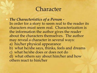 Character
• The Characteristics of a Person -
In order for a story to seem real to the reader its
characters must seem real. Characterization is
the information the author gives the reader
about the characters themselves. The author
may reveal a character in several ways:
a) his/her physical appearance
b) what he/she says, thinks, feels and dreams
c) what he/she does or does not do
d) what others say about him/her and how
others react to him/her
 