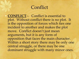 Conflict
• CONFLICT-- Conflict is essential to
plot. Without conflict there is no plot. It
is the opposition of forces which ties one
incident to another and makes the plot
move. Conflict doesn’t just mean
arguments, but it is any form of
opposition that faces the main character.
Within a short story there may be only one
central struggle, or there may be one
dominant struggle with many minor ones.
 