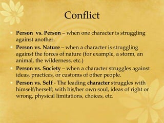 Conflict
• Person vs. Person – when one character is struggling
against another.
• Person vs. Nature – when a character is struggling
against the forces of nature (for example, a storm, an
animal, the wilderness, etc.)
• Person vs. Society – when a character struggles against
ideas, practices, or customs of other people.
• Person vs. Self - The leading character struggles with
himself/herself; with his/her own soul, ideas of right or
wrong, physical limitations, choices, etc.
 