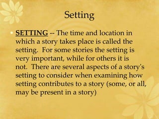 Setting
• SETTING -- The time and location in
which a story takes place is called the
setting. For some stories the setting is
very important, while for others it is
not. There are several aspects of a story's
setting to consider when examining how
setting contributes to a story (some, or all,
may be present in a story)
 