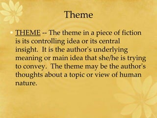 Theme
• THEME -- The theme in a piece of fiction
is its controlling idea or its central
insight. It is the author's underlying
meaning or main idea that she/he is trying
to convey. The theme may be the author's
thoughts about a topic or view of human
nature.
 