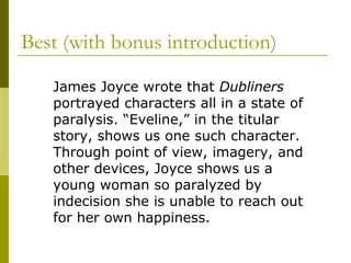 Best (with bonus introduction)
James Joyce wrote that Dubliners
portrayed characters all in a state of
paralysis. “Eveline,” in the titular
story, shows us one such character.
Through point of view, imagery, and
other devices, Joyce shows us a
young woman so paralyzed by
indecision she is unable to reach out
for her own happiness.
 