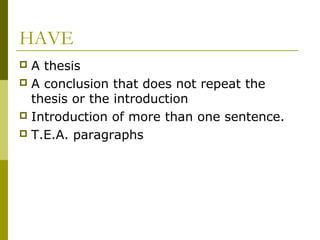 HAVE
 A thesis
 A conclusion that does not repeat the
thesis or the introduction
 Introduction of more than one sentence.
 T.E.A. paragraphs
 