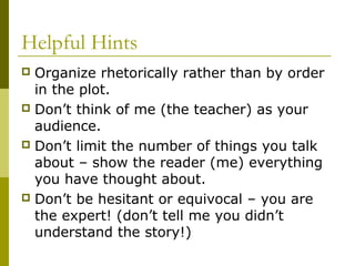 Helpful Hints
 Organize rhetorically rather than by order
in the plot.
 Don’t think of me (the teacher) as your
audience.
 Don’t limit the number of things you talk
about – show the reader (me) everything
you have thought about.
 Don’t be hesitant or equivocal – you are
the expert! (don’t tell me you didn’t
understand the story!)
 