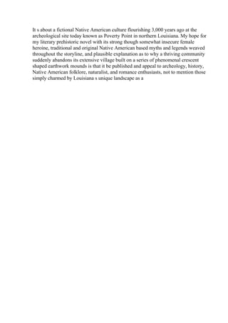 It s about a fictional Native American culture flourishing 3,000 years ago at the
archeological site today known as Poverty Point in northern Louisiana. My hope for
my literary prehistoric novel with its strong though somewhat insecure female
heroine, traditional and original Native American based myths and legends weaved
throughout the storyline, and plausible explanation as to why a thriving community
suddenly abandons its extensive village built on a series of phenomenal crescent
shaped earthwork mounds is that it be published and appeal to archeology, history,
Native American folklore, naturalist, and romance enthusiasts, not to mention those
simply charmed by Louisiana s unique landscape as a
 