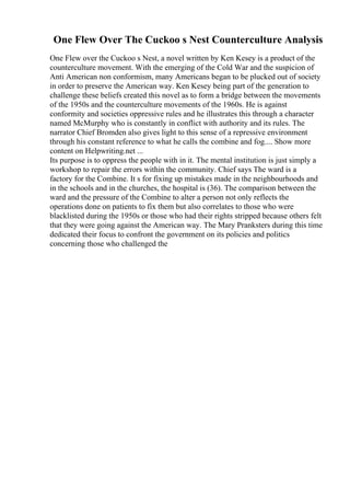 One Flew Over The Cuckoo s Nest Counterculture Analysis
One Flew over the Cuckoo s Nest, a novel written by Ken Kesey is a product of the
counterculture movement. With the emerging of the Cold War and the suspicion of
Anti American non conformism, many Americans began to be plucked out of society
in order to preserve the American way. Ken Kesey being part of the generation to
challenge these beliefs created this novel as to form a bridge between the movements
of the 1950s and the counterculture movements of the 1960s. He is against
conformity and societies oppressive rules and he illustrates this through a character
named McMurphy who is constantly in conflict with authority and its rules. The
narrator Chief Bromden also gives light to this sense of a repressive environment
through his constant reference to what he calls the combine and fog.... Show more
content on Helpwriting.net ...
Its purpose is to oppress the people with in it. The mental institution is just simply a
workshop to repair the errors within the community. Chief says The ward is a
factory for the Combine. It s for fixing up mistakes made in the neighbourhoods and
in the schools and in the churches, the hospital is (36). The comparison between the
ward and the pressure of the Combine to alter a person not only reflects the
operations done on patients to fix them but also correlates to those who were
blacklisted during the 1950s or those who had their rights stripped because others felt
that they were going against the American way. The Mary Pranksters during this time
dedicated their focus to confront the government on its policies and politics
concerning those who challenged the
 