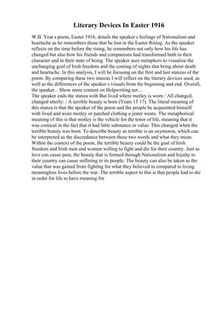 Literary Devices In Easter 1916
W.B. Yeat s poem, Easter 1916, details the speaker s feelings of Nationalism and
heartache as he remembers those that he lost in the Easter Rising. As the speaker
reflects on the time before the rising, he remembers not only how his life has
changed but also how his friends and companions had transformed both in their
character and in their state of being. The speaker uses metaphors to visualize the
unchanging goal of Irish freedom and the coming of nights that bring about death
and heartache. In this analysis, I will be focusing on the first and last stanzas of the
poem. By comparing these two stanzas I will reflect on the literary devices used, as
well as the differences of the speaker s visuals from the beginning and end. Overall,
the speaker... Show more content on Helpwriting.net ...
The speaker ends the stanza with But lived where motley is worn / All changed,
changed utterly: / A terrible beauty is born (Yeats 15 17). The literal meaning of
this stanza is that the speaker of the poem and the people he acquainted himself
with lived and wore motley or patched clothing a jester wears. The metaphorical
meaning of this is that motley is the vehicle for the tenor of life, meaning that it
was comical in the fact that it had little substance or value. This changed when the
terrible beauty was born. To describe beauty as terrible is an oxymoron, which can
be interpreted as the discordance between these two words and what they mean.
Within the context of the poem, the terrible beauty could be the goal of Irish
freedom and Irish men and women willing to fight and die for their country. Just as
love can cause pain, the beauty that is formed through Nationalism and loyalty to
their country can cause suffering to its people. The beauty can also be taken as the
value that was gained from fighting for what they believed in compared to living
meaningless lives before the war. The terrible aspect to this is that people had to die
in order for life to have meaning for
 