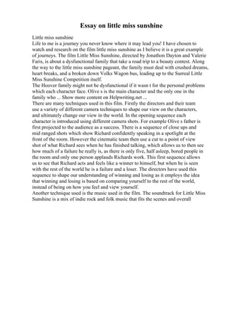 Essay on little miss sunshine
Little miss sunshine
Life to me is a journey you never know where it may lead you! I have chosen to
watch and research on the film little miss sunshine as I believe it is a great example
of journeys. The film Little Miss Sunshine, directed by Jonathon Dayton and Valerie
Faris, is about a dysfunctional family that take a road trip to a beauty contest. Along
the way to the little miss sunshine pageant, the family must deal with crushed dreams,
heart breaks, and a broken down Volks Wagon bus, leading up to the Surreal Little
Miss Sunshine Competition itself.
The Hoover family might not be dysfunctional if it wasn t for the personal problems
which each character face. Olive s is the main character and the only one in the
family who ... Show more content on Helpwriting.net ...
There are many techniques used in this film. Firstly the directors and their team
use a variety of different camera techniques to shape our view on the characters,
and ultimately change our view in the world. In the opening sequence each
character is introduced using different camera shots. For example Olive s father is
first projected to the audience as a success. There is a sequence of close ups and
mid ranged shots which show Richard confidently speaking in a spotlight at the
front of the room. However the cinematic team then use a cut to a point of view
shot of what Richard sees when he has finished talking, which allows us to then see
how much of a failure he really is, as there is only five, half asleep, bored people in
the room and only one person applauds Richards work. This first sequence allows
us to see that Richard acts and feels like a winner to himself, but when he is seen
with the rest of the world he is a failure and a loser. The directors have used this
sequence to shape our understanding of winning and losing as it employs the idea
that winning and losing is based on comparing yourself to the rest of the world,
instead of being on how you feel and view yourself.
Another technique used is the music used in the film. The soundtrack for Little Miss
Sunshine is a mix of indie rock and folk music that fits the scenes and overall
 