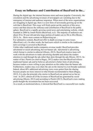 Essay on Influence and Contribution of BuzzFeed in the...
During the digital age, the internet becomes more and more popular. Conversely, the
circulation and the advertising revenues of newspapers are vanishing duo to the
emergence of internet and audience migration. When most of the news organizations
are struggling in digital age, there is a new form of newsmedia growing up on the
web that is BuzzFeed. This essay will firstly point out the analysis of this news
source and then discuss the influence and contribution of BuzzFeed in the public
sphere. BuzzFeed is a rapidly growing social news and entertaining website, which
founded in 2006 by Jonah Peretti (BuzzFeed, n.d.). The majority of audiences are
about 20 to 30 year old and also large portion of readers are in 30s to 40s (Moore,
2013). In... Show more content on Helpwriting.net ...
For substantive content, BuzzFeed offer in depth coverage in some issues
(BuzzFeed, n.d.). In other words, the hard news which is similar to the traditional
news coverage is covered in BuzzFeed.
Unlike other traditional media companies revenue model, BuzzFeed provides
advertorial or social advertising, but not banner ads. Advertorial is advertising
which format is similar to editorial (Moore, 2013). BuzzFeed creative team will
work with the advertisers to make advertising sharable and attract the readers
attention to read through the ads rather than skim through the ads (Moore, 2013). As
matter of fact, Peretti (as cited in Hagey, 2012) makes sure that BuzzFeed refuses
traditional banner ads and he believes advertorial is better form of advertising
because readers a more willing to pay attention on this rather than the banner ads.
Furthermore, readers may even share the ads on the internet to even broader audience.
Indeed, about 40% additional advertising views were gotten from the sharing
because people are more interest in what friends recommended to them (Hagey,
2012). It is also the principle why stories in BuzzFeed can spread out as fast as
viral . In 2013, almost all of the revenues of BuzzFeed are generated by social
advertising (Moore, 2013) and according to Peretti (2013), BuzzFeed is now making
profit thought the investment has not been recovered.
As a result, as mentioned above, it showed that BuzzFeed is a successful new media
 
