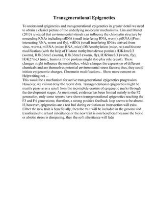 Transgenerational Epigenetics
To understand epigenetics and transgenerational epigenetics in greater detail we need
to obtain a clearer picture of the underlying molecular mechanisms. Lim and Brunet
(2013) revealed that environmental stimuli can influence the chromatin structure by
noncoding RNAs including siRNA (small interfering RNA, worm), piRNA ((Piwi
interacting RNA, worm and fly), viRNA (small interfering RNAs derived from
virus, worm), miRNA (micro RNA, mice) DNAmethylation (mice, rat) and histone
modification (with the help of Histone methyltransferase poteins) H3K4me2/3
(worm), H3K36me3 (worm), H3K36me3 (worm, fly), H3K9me2/3 (worm, fly),
H3K27me3 (mice, human). Prion proteins might also play role (yeast). These
changes might influence the metabolics, which changes the expression of different
chemicals and are themselves potential environmental stress factors; thus, they could
initiate epigenomic changes. Chromatin modifications... Show more content on
Helpwriting.net ...
This would be a mechanism for active transgenerational epigenetics progression.
However, we cannot deny the recent data. Transgenerational epigenetics might be
mainly passive as a result from the incomplete erasure of epigenetic marks through
the development stages. As mentioned, evidence has been limited mainly to the F2
generation, only some reports have shown transgenerational epigenetics reaching the
F3 and F4 generations; therefore, a strong positive feedback loop seems to be absent.
If, however, epigenetics are a test bed during evolution an intersection will exist.
Either the new trait is beneficially, then the trait will be included in the genome and
transformed to a hard inheritance or the new trait is non beneficial because the biotic
or abiotic stress is dissipating, then the soft inheritance will fade
 