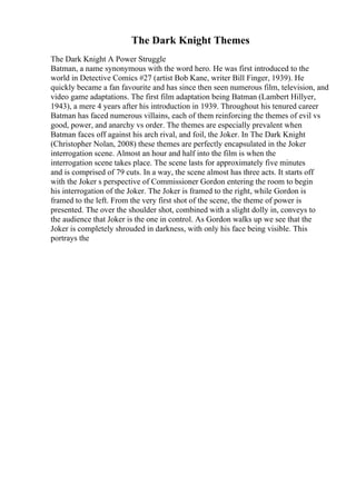 The Dark Knight Themes
The Dark Knight A Power Struggle
Batman, a name synonymous with the word hero. He was first introduced to the
world in Detective Comics #27 (artist Bob Kane, writer Bill Finger, 1939). He
quickly became a fan favourite and has since then seen numerous film, television, and
video game adaptations. The first film adaptation being Batman (Lambert Hillyer,
1943), a mere 4 years after his introduction in 1939. Throughout his tenured career
Batman has faced numerous villains, each of them reinforcing the themes of evil vs
good, power, and anarchy vs order. The themes are especially prevalent when
Batman faces off against his arch rival, and foil, the Joker. In The Dark Knight
(Christopher Nolan, 2008) these themes are perfectly encapsulated in the Joker
interrogation scene. Almost an hour and half into the film is when the
interrogation scene takes place. The scene lasts for approximately five minutes
and is comprised of 79 cuts. In a way, the scene almost has three acts. It starts off
with the Joker s perspective of Commissioner Gordon entering the room to begin
his interrogation of the Joker. The Joker is framed to the right, while Gordon is
framed to the left. From the very first shot of the scene, the theme of power is
presented. The over the shoulder shot, combined with a slight dolly in, conveys to
the audience that Joker is the one in control. As Gordon walks up we see that the
Joker is completely shrouded in darkness, with only his face being visible. This
portrays the
 