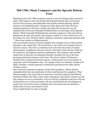 Mid 1700 s Music Composers and the Operatic Reform
Essay
Beginning in the mid 1700s composers started to resist the changes that occurred in
opera. They began to resist: the preferential treatment that the divas and castrati
received, the excessive and replaceable arias and the melodic phrasing, and the
extreme vocal embellishments. Coming out of the opera seria where the focus
remained squarely on the divas, castrati, and where the da capo aria was the
standard form of the time Christoph Willibald Gluck was the leader of the Operatic
Reform. While Christoph Willibald Gluck and other composers of the time did not
abandon the da capo aria entirely, they began to modify it to more effectively to fit
the telling of a story. With the reform, operawas returned to expressing dramatic truth.
... Show more content on Helpwriting.net ...
Also more formal structures became standard. One example of one of these formal
structures is the sonata form. The sonata form is one of the most common forms in
classical a music. This form is commonly used in the first movement of sonatas,
string quartets, symphonies and even concerts. It has three main sections which are
the exposition, development, and the recapitulation. One composer who used the
sonata form exclusively was Domenico Scarlatti. Scarlatti was one of the most
prominent keyboard composers of his time. The clavier sonatas of Domenico
Scarlatti form a separate and distinct species, written mostly in one movement, in
song form, and in homophonic style. An example of this is in Scarlatti s Sonata in D
Major. Scarlatti s sonatas represent a transitional type between the older and the
Viennese sonata
One of the most important composers of the early Symphony, Johann Stamitz
standardized the four movement plan of what would become the symphony. What
Johann brought to the music that was innovative was that he played with different
instrument timbres like flutes, oboes, brass instruments, and clarinet. Stamitz was the
first composer to use it consistently: well over half his symphonies and nine of his ten
orchestral trios are in four movements. He also contributed to the development of
sonata form, most often used in symphonic first movements but occasionally in
finales and even slow movements as well.
Franz Joseph Haydn, by some is thought
 