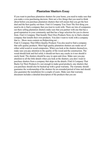 Plantation Shutters Essay
If you want to purchase plantation shutters for your home, you need to make sure that
you make a wise purchasing decision. Here are a few things that you need to think
about before you purchase plantation shutters that will ensure that you get the best
deal and the best quality out there. Find A Company You Trust The first thing you
need to do is find a company that you trust to work with. There are lots of companies
out there selling plantation shutters make sure that you partner with one that has a
good reputation in your community and that has a large selection for you to choose
from. Find A Company That Installs Their Own Products Next, try to find a shutter
company that installs their own products. You don t want to work with a company
that is... Show more content on Helpwriting.net ...
Find A Company That Offers Quality Products You also need to find a company
that sells quality products. Most high quality plantation shutters are made out of
either solid wood or wood composites. When you look at the shutters themselves,
make sure you pay attention to the quality of the wood and the construction. The
wood should look and feel solid; it should not have any cracks in it nor should it
easily bend. The shutters should be easy to open and close. Make sure you pay
attention to all the little details when you look at the shutters; you don t want to
purchase shutters from a company that skips on the details. Find A Company That
Backs Up Their Products It s not enough to make good products; any shutters that
you purchase should also be backed up with a great warranty. The warranty should
guarantee the workmanship of the shutters for an extended period of time and should
also guarantee the installation for a couple of years. Make sure that warranty
document includes a detailed description of the products that you are
 