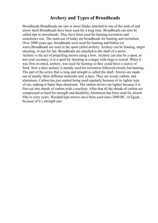 Archery and Types of Broadheads
Broadheads Broadheads are one or more blades attached to one of the ends of and
arrow shaft.Broadheads have been used for a long time. Broadheads can also be
called tips or arrowheads. They have been used for hunting recreation and
sometimes war. The main use of today are broadheads for hunting and recreation.
Over 2000 years ago, broadheads were used for hunting and battles (or
wars).Broadheads are used in the sport called archery. Archery can be hunting, target
shooting, or just for fun. Broadheads are attached to the shaft of a arrow.
Archery is the act of propelling arrows using a bow. Archery can also be a sport, to
test your accuracy, it is a sport by shooting at a target with rings is scored. When it
was first invented, archery, was used for hunting so they could have a source of
food. Now a days archery is mainly used for recreation followed closely but hunting.
The part of the arrow that is long and straight is called the shaft. Arrows are made
out of mainly three different materials now a days. They are wood, carbon, and
aluminum. Carbon has just started being used regularly because of its lighter type
of ore, making it faster than aluminum. The carbon arrows are lighter because it is
first cut into shreds of carbon with a machine. After that all the shreds of carbon are
compressed so hard for strength and durability.Aluminum has been used for almost
fifty to sixty years. Wooded type arrows have been used since 2800 BC, in Egypt,
because of it s strength and
 