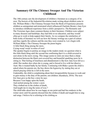 Summary Of The Chimney Sweeper And The Victorian
Childhood
The 18th century saw the development of children s literature as a category of its
own. The horrors of the Industrial Revolution made writing about children come to
life. William Blake s The Chimney Sweeper from the Book of Experience presents
children as unimportant and mistreated which influenced Charlotte Bronte s Jane Eyre
to introduce childhood experience from a child s perspective. The Romantic and
The Victorian Ages share common themes in their literature. Children were subject
to many diseases and hardships, they had little or no education, and they would
often go to work to help support their family. As we compare the similarities of
both works of literature we will see how the literary writings are a part of culture
and they signify the cultures and the eras they were created in. Let s begin with
William Blake s The Chimney Sweeper the poem begins
A little black thing among the snow,
Crying weep! weep! in notes of woe!
The speaker begins to portray an image in the readers mind, we question what is
this little black thing until the second line confirming that it is a child covered in
soot alone in the snow crying. This image seems to stick out since there a sharp
distinction between the black soot covered boy and beautiful sparkling snow he is
sitting in. That feeling of loneliness and abandonment is like how Jane Eyre felt as a
child. Her mother dies when she is young, and is forced to live with her abusive
Aunt. She is treated badly by her family. Continuing with Blake s poem the child is
asked where his parents are, the boy shows the hypocrisy by stating they are at
church praying while he is left in the snow.
Undeniably, the child is complaining about their irresponsibility because to work and
to gain money is the duty of the parents, not children. (Karakuzu, 2016). The next
few lines give us the boy s story he says
Because I was happy upon the heath,
And smiled among the winter s snow
They clothed me in the clothes of death,
And taught me to sing the notes of woe.?
The child talks about how he was happy at one point and had fun outdoors in the
winter snow until his parents dressed him the clothes if death and taught him to sing
sad songs. I believe he is referring to his clothing as
 